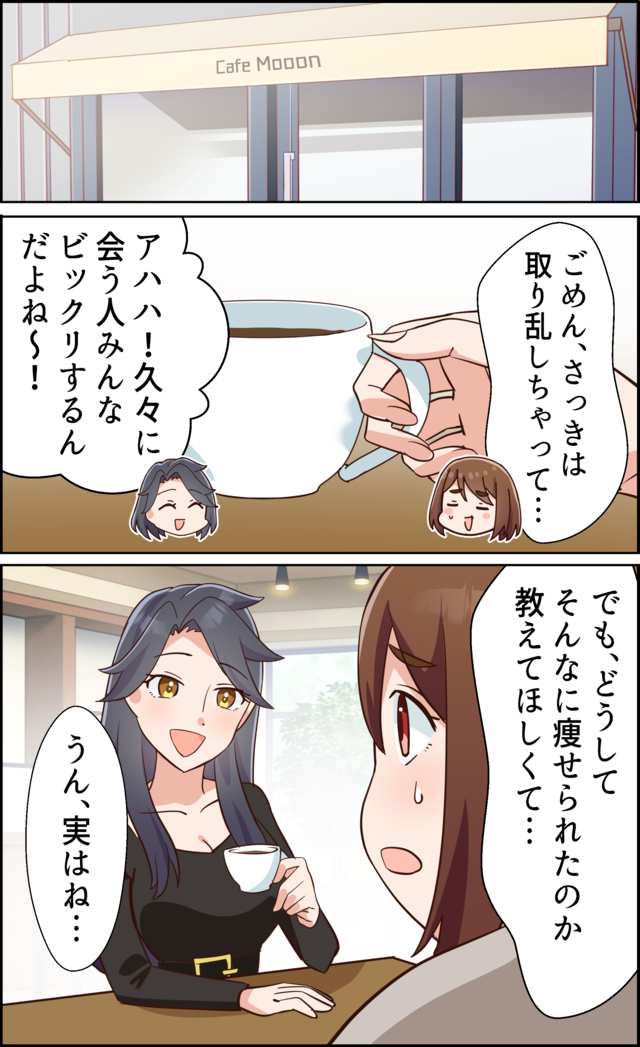 「ごめん、さっきは取り乱しちゃって…」「アハハ！久々に会う人みんなビックリするんだよね～！」「でも、どうしてそんなに痩せられたのか教えてほしくて…」「うん、実はね…」